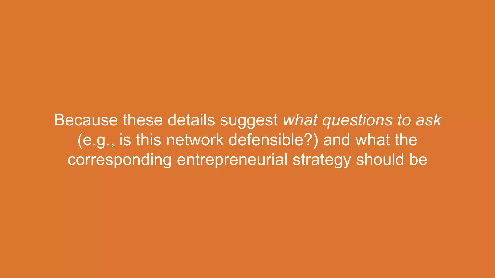 Because these details suggest what questions to ask
(e.g., is this network defensible?) and what the
corresponding entrepreneurial strategy should be
 