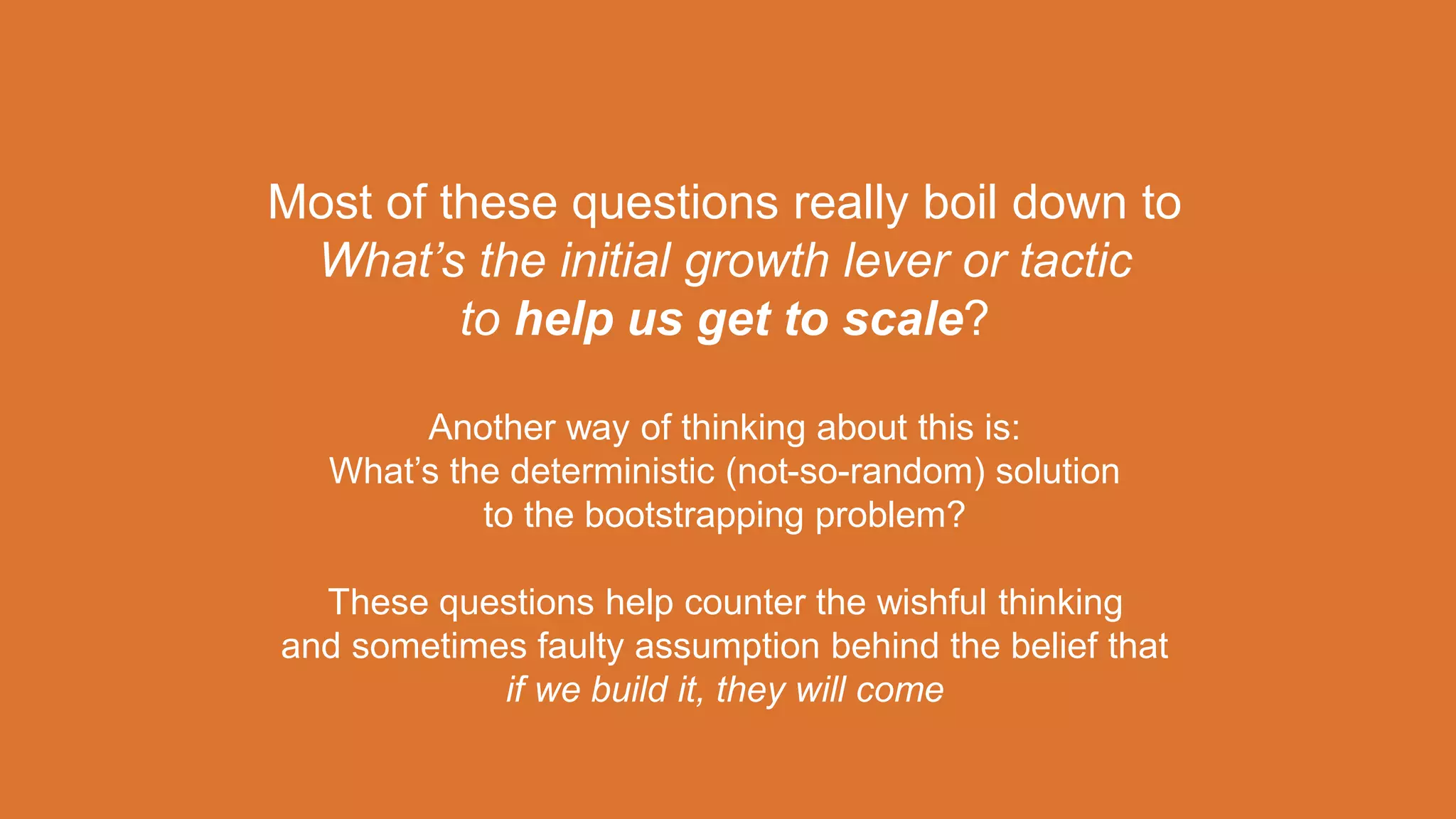 Most of these questions really boil down to
What’s the initial growth lever or tactic
to help us get to scale?
Another way of thinking about this is:
What’s the deterministic (not-so-random) solution
to the bootstrapping problem?
These questions help counter the wishful thinking
and sometimes faulty assumption behind the belief that
if we build it, they will come
 