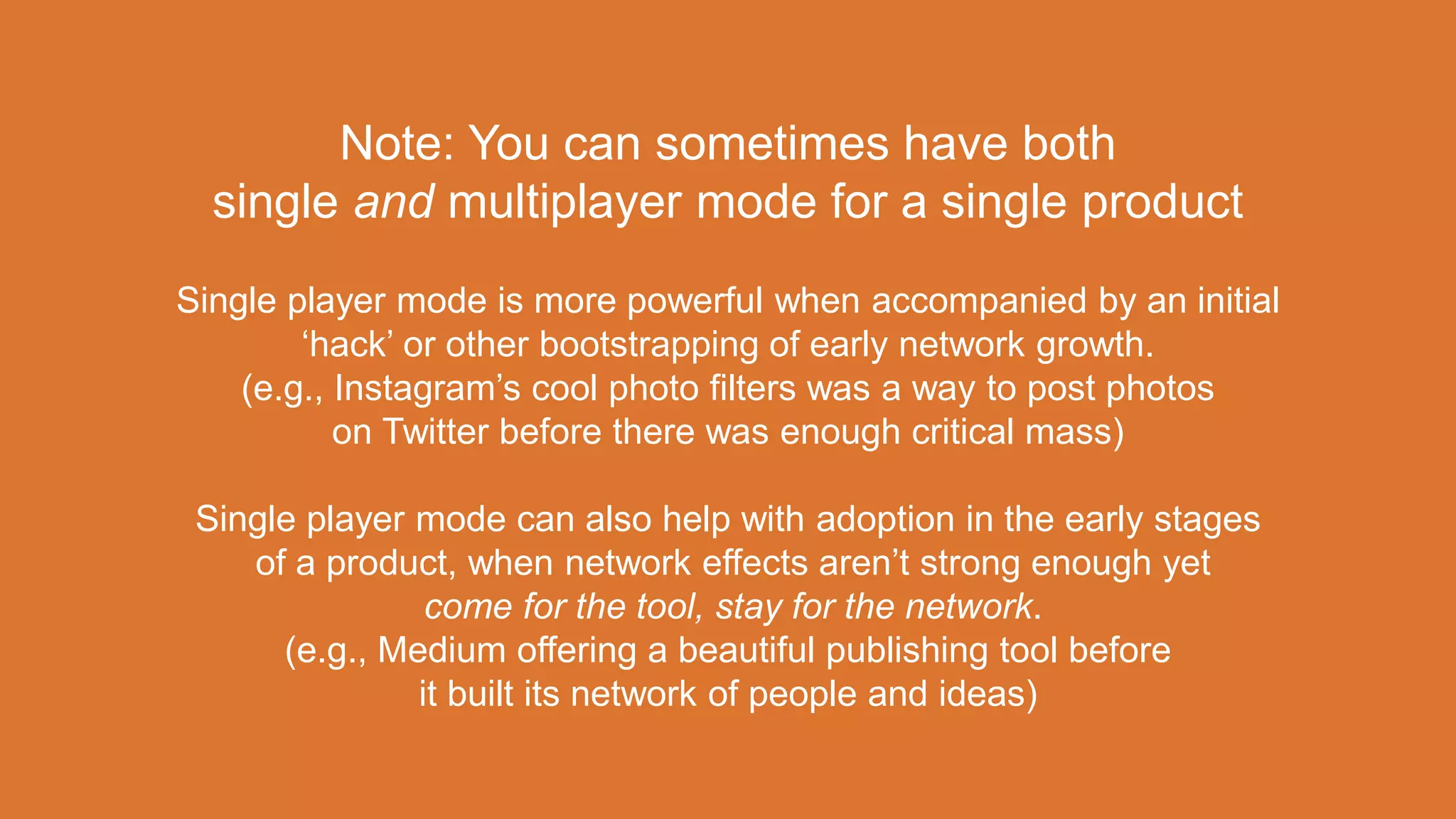 Note: You can sometimes have both
single and multiplayer mode for a single product
Single player mode is more powerful when accompanied by an initial
‘hack’ or other bootstrapping of early network growth.
(e.g., Instagram’s cool photo filters was a way to post photos
on Twitter before there was enough critical mass)
Single player mode can also help with adoption in the early stages
of a product, when network effects aren’t strong enough yet
come for the tool, stay for the network.
(e.g., Medium offering a beautiful publishing tool before
it built its network of people and ideas)
 
