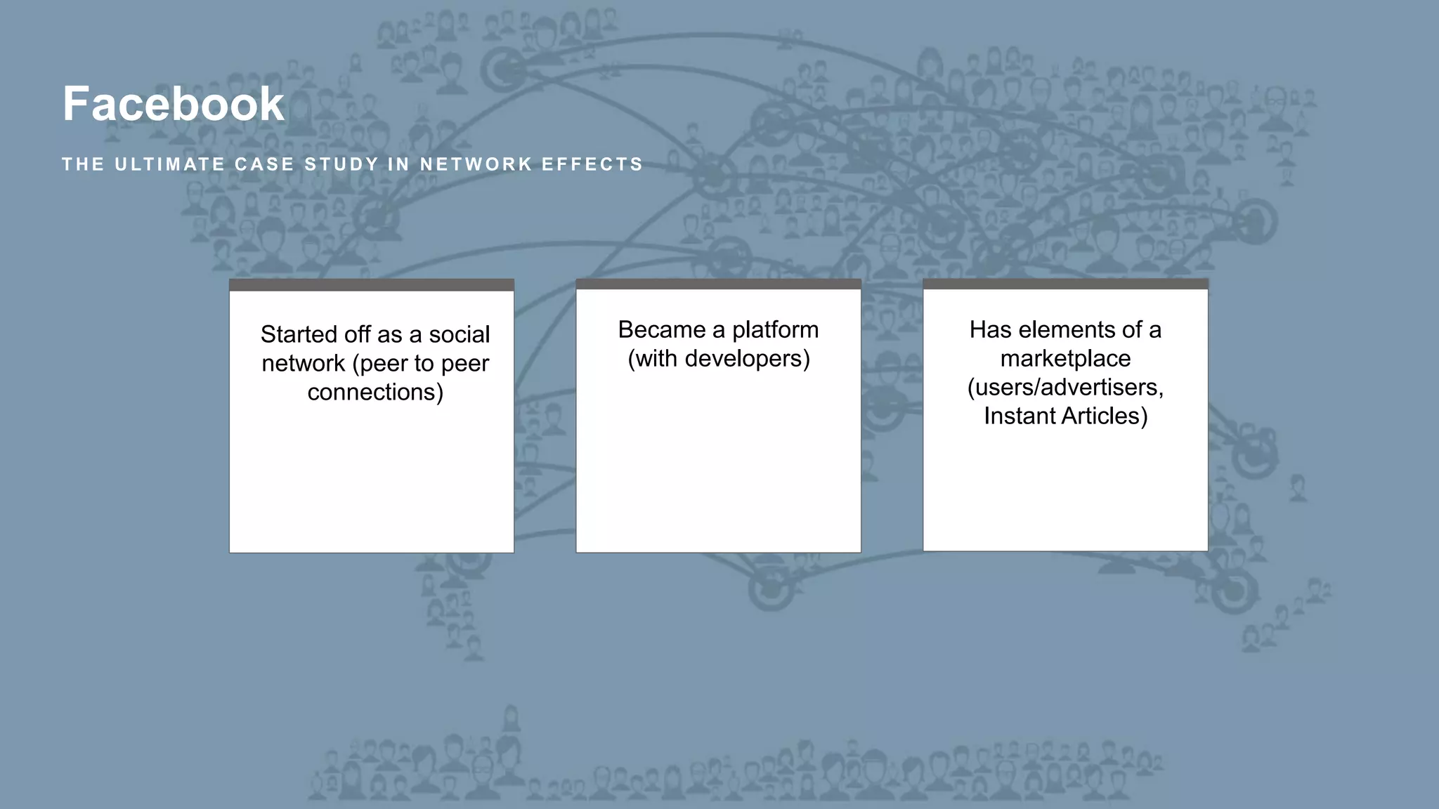 Facebook
T H E U LT I M AT E C A S E S T U D Y I N N E T W O R K E F F E C T S
Started off as a social
network (peer to peer
connections)
Became a platform
(with developers)
Has elements of a
marketplace
(users/advertisers,
Instant Articles)
 