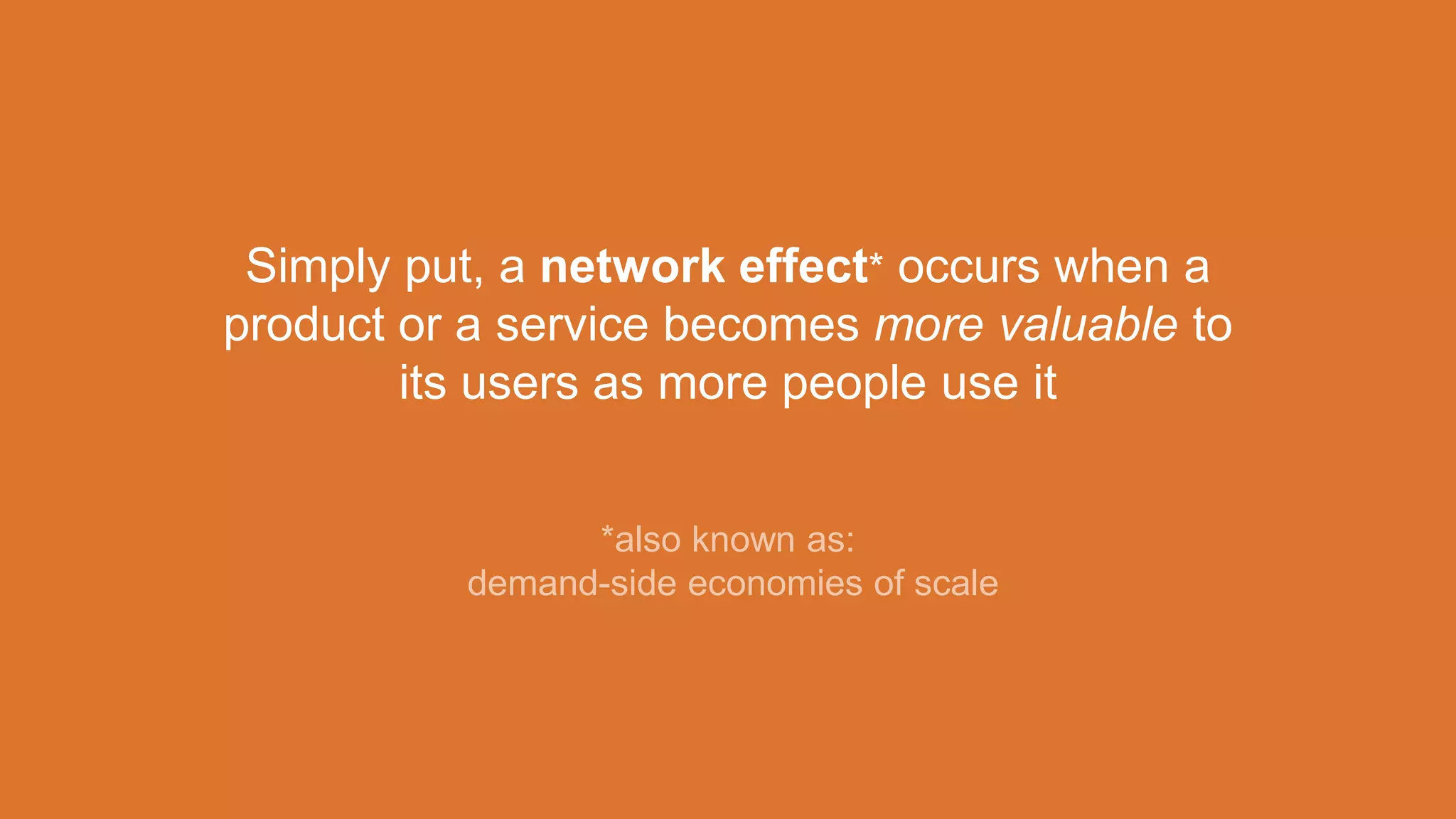 Simply put, a network effect* occurs when a
product or a service becomes more valuable to
its users as more people use it
*also known as:
demand-side economies of scale
 