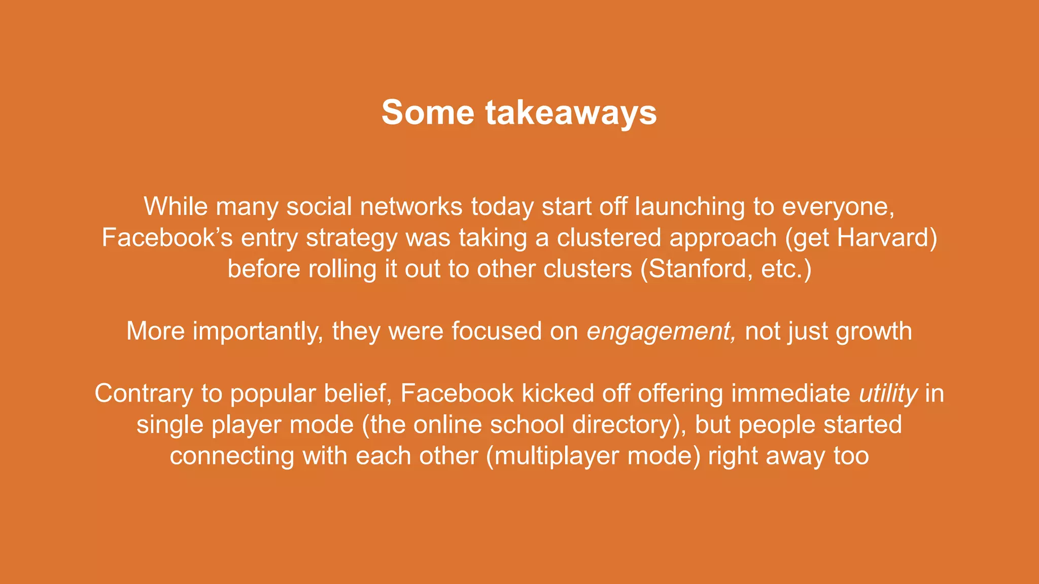 While many social networks today start off launching to everyone,
Facebook’s entry strategy was taking a clustered approach (get Harvard)
before rolling it out to other clusters (Stanford, etc.)
More importantly, they were focused on engagement, not just growth
Contrary to popular belief, Facebook kicked off offering immediate utility in
single player mode (the online school directory), but people started
connecting with each other (multiplayer mode) right away too
Some takeaways
 