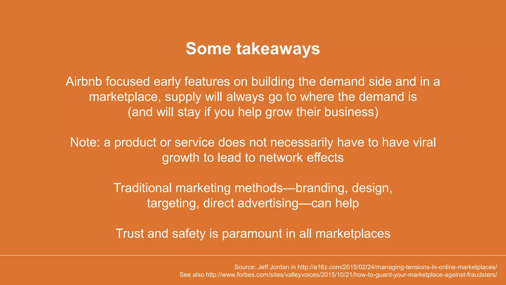 Airbnb focused early features on building the demand side and in a
marketplace, supply will always go to where the demand is
(and will stay if you help grow their business)
Note: a product or service does not necessarily have to have viral
growth to lead to network effects
Traditional marketing methods—branding, design,
targeting, direct advertising—can help
Trust and safety is paramount in all marketplaces
Some takeaways
Source: Jeff Jordan in http://a16z.com/2015/02/24/managing-tensions-in-online-marketplaces/
See also http://www.forbes.com/sites/valleyvoices/2015/10/21/how-to-guard-your-marketplace-against-fraudsters/
 