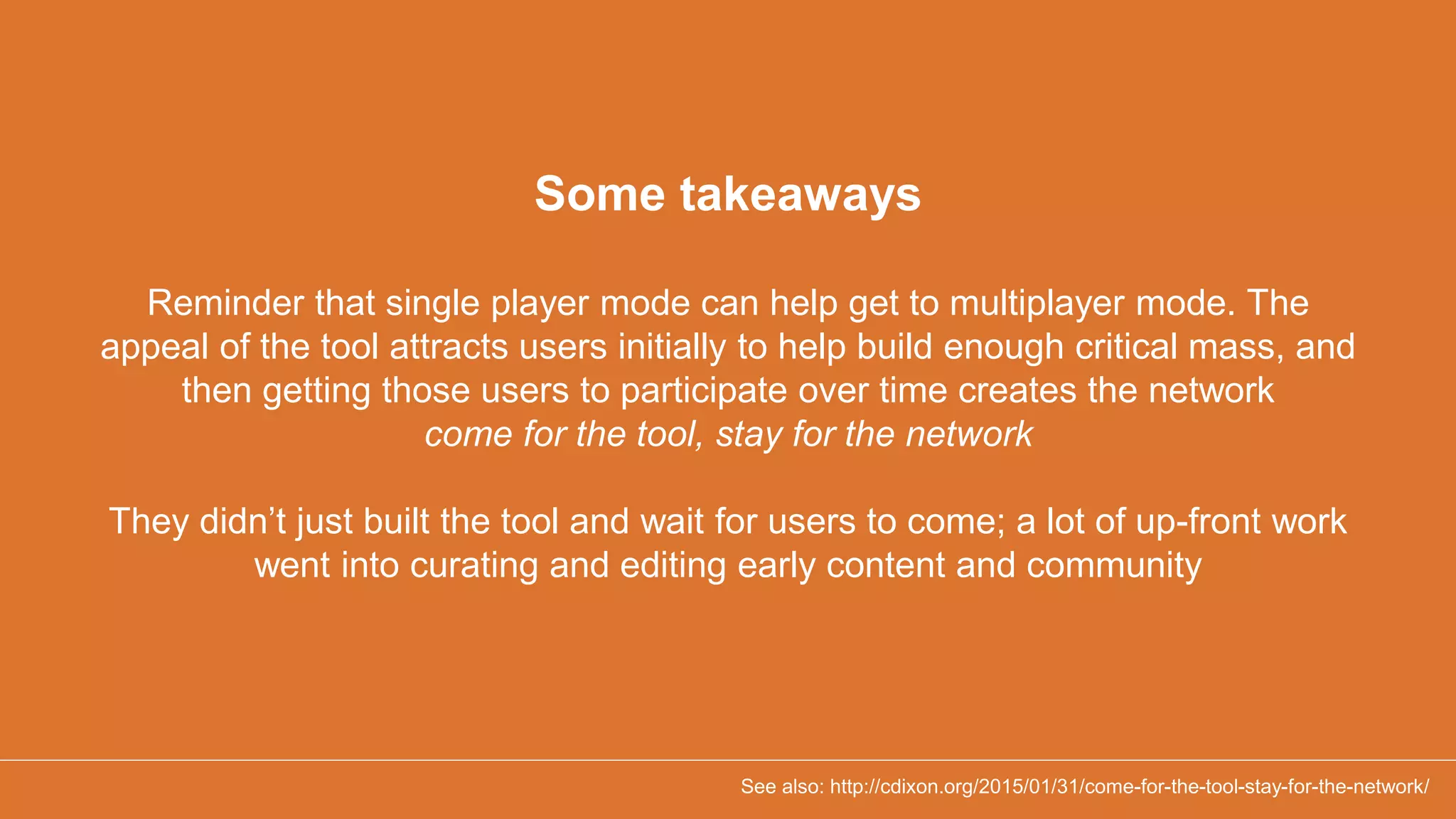 Some takeaways
Reminder that single player mode can help get to multiplayer mode. The
appeal of the tool attracts users initially to help build enough critical mass, and
then getting those users to participate over time creates the network
come for the tool, stay for the network
They didn’t just built the tool and wait for users to come; a lot of up-front work
went into curating and editing early content and community
See also: http://cdixon.org/2015/01/31/come-for-the-tool-stay-for-the-network/
 