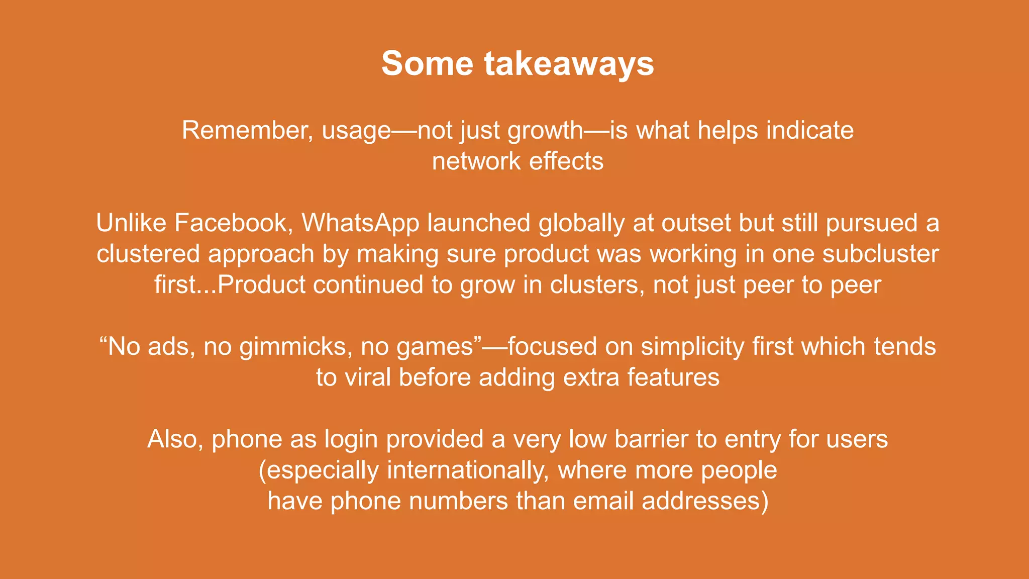 Some takeaways
Remember, usage—not just growth—is what helps indicate
network effects
Unlike Facebook, WhatsApp launched globally at outset but still pursued a
clustered approach by making sure product was working in one subcluster
first...Product continued to grow in clusters, not just peer to peer
“No ads, no gimmicks, no games”—focused on simplicity first which tends
to viral before adding extra features
Also, phone as login provided a very low barrier to entry for users
(especially internationally, where more people
have phone numbers than email addresses)
 