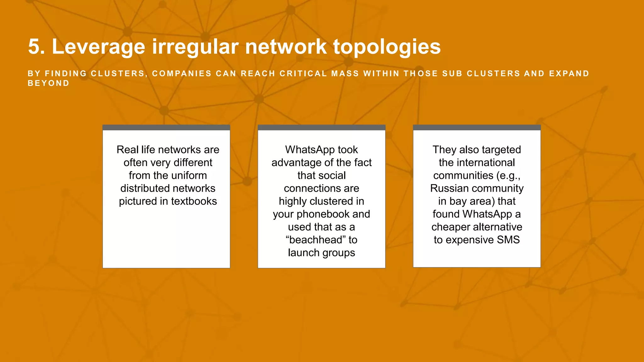 5. Leverage irregular network topologies
B Y F I N D I N G C L U S T E R S , C O M PA N I E S C A N R E A C H C R I T I C A L M A S S W I T H I N T H O S E S U B C L U S T E R S A N D E X PA N D
B E Y O N D
Real life networks are
often very different
from the uniform
distributed networks
pictured in textbooks
WhatsApp took
advantage of the fact
that social
connections are
highly clustered in
your phonebook and
used that as a
“beachhead” to
launch groups
They also targeted
the international
communities (e.g.,
Russian community
in bay area) that
found WhatsApp a
cheaper alternative
to expensive SMS
 