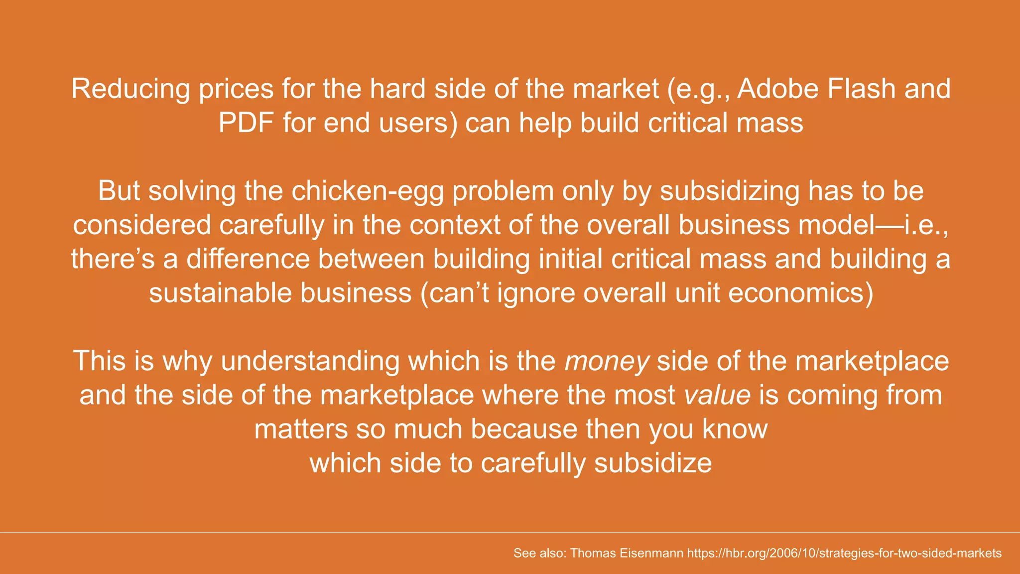 Reducing prices for the hard side of the market (e.g., Adobe Flash and
PDF for end users) can help build critical mass
But solving the chicken-egg problem only by subsidizing has to be
considered carefully in the context of the overall business model—i.e.,
there’s a difference between building initial critical mass and building a
sustainable business (can’t ignore overall unit economics)
This is why understanding which is the money side of the marketplace
and the side of the marketplace where the most value is coming from
matters so much because then you know
which side to carefully subsidize
See also: Thomas Eisenmann https://hbr.org/2006/10/strategies-for-two-sided-markets
 