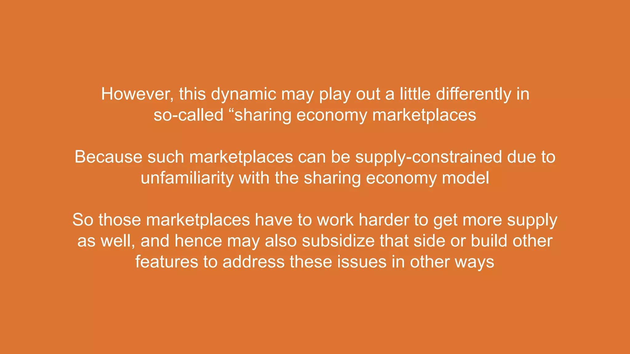 However, this dynamic may play out a little differently in
so-called “sharing economy marketplaces
Because such marketplaces can be supply-constrained due to
unfamiliarity with the sharing economy model
So those marketplaces have to work harder to get more supply
as well, and hence may also subsidize that side or build other
features to address these issues in other ways
 