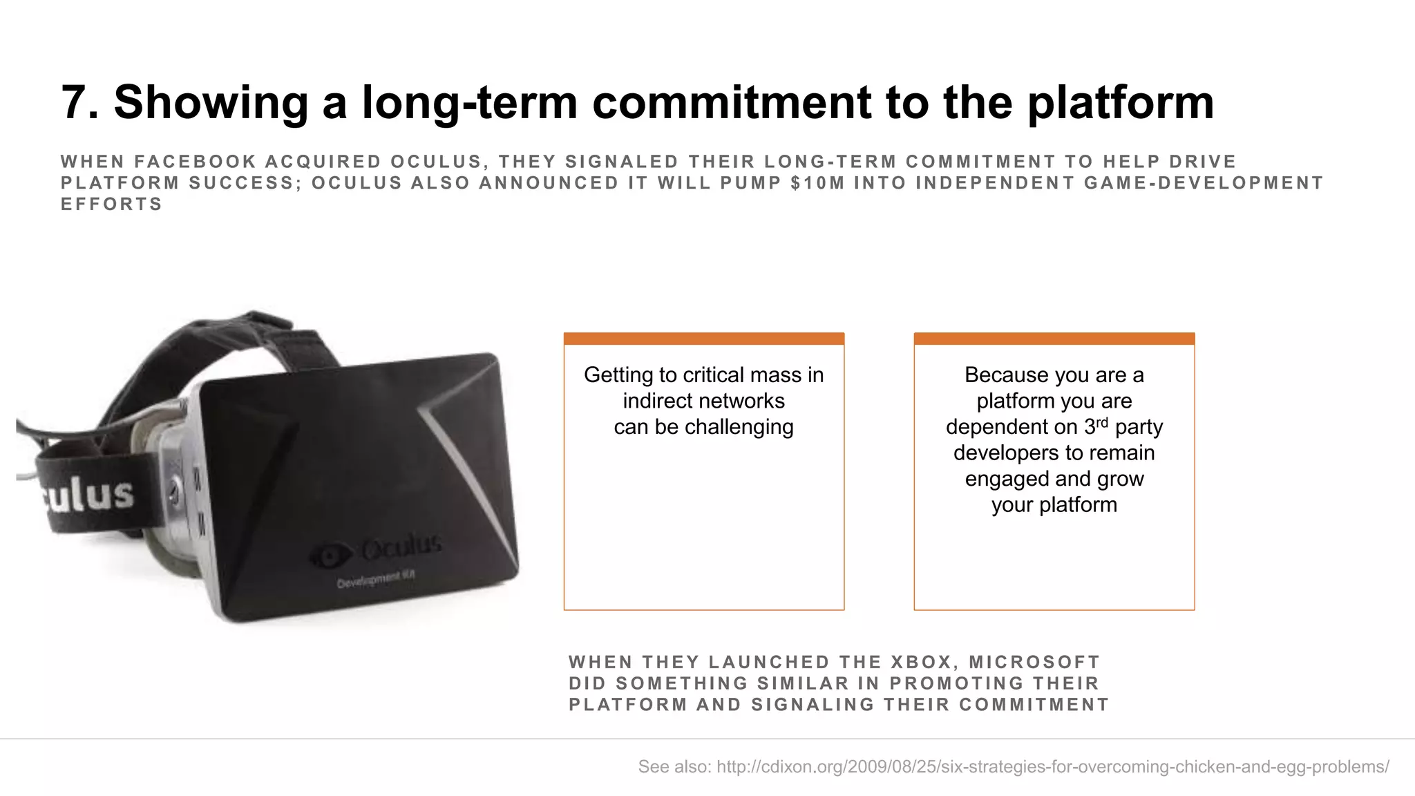 7. Showing a long-term commitment to the platform
W H E N FA C E B O O K A C Q U I R E D O C U L U S , T H E Y S I G N A L E D T H E I R L O N G - T E R M C O M M I T M E N T T O H E L P D R I V E
P L AT F O R M S U C C E S S ; O C U L U S A L S O A N N O U N C E D I T W I L L P U M P $ 1 0 M I N T O I N D E P E N D E N T G A M E - D E V E L O P M E N T
E F F O R T S
Getting to critical mass in
indirect networks
can be challenging
Because you are a
platform you are
dependent on 3rd party
developers to remain
engaged and grow
your platform
See also: http://cdixon.org/2009/08/25/six-strategies-for-overcoming-chicken-and-egg-problems/
W H E N T H E Y L A U N C H E D T H E X B O X , M I C R O S O F T
D I D S O M E T H I N G S I M I L A R I N P R O M O T I N G T H E I R
P L AT F O R M A N D S I G N A L I N G T H E I R C O M M I T M E N T
 