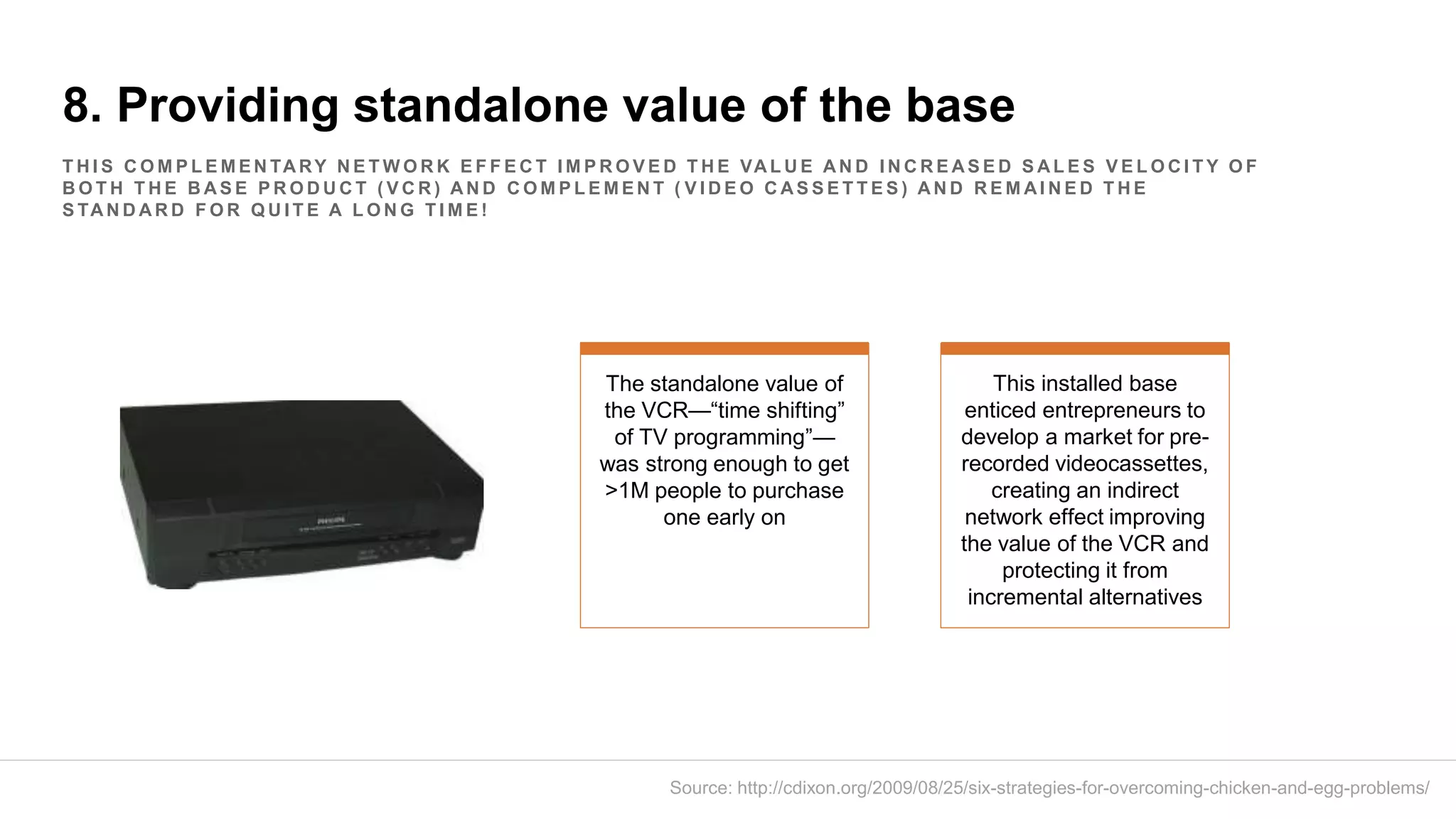 8. Providing standalone value of the base
T H I S C O M P L E M E N TA RY N E T W O R K E F F E C T I M P R O V E D T H E VA L U E A N D I N C R E A S E D S A L E S V E L O C I T Y O F
B O T H T H E B A S E P R O D U C T ( V C R ) A N D C O M P L E M E N T ( V I D E O C A S S E T T E S ) A N D R E M A I N E D T H E
S TA N D A R D F O R Q U I T E A L O N G T I M E !
The standalone value of
the VCR—“time shifting”
of TV programming”—
was strong enough to get
>1M people to purchase
one early on
This installed base
enticed entrepreneurs to
develop a market for pre-
recorded videocassettes,
creating an indirect
network effect improving
the value of the VCR and
protecting it from
incremental alternatives
Source: http://cdixon.org/2009/08/25/six-strategies-for-overcoming-chicken-and-egg-problems/
 