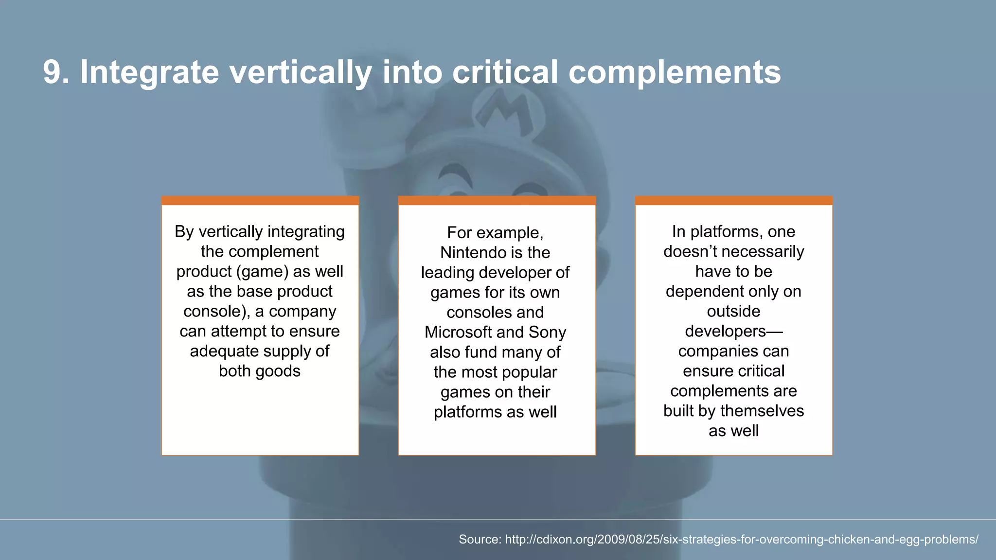 9. Integrate vertically into critical complements
By vertically integrating
the complement
product (game) as well
as the base product
console), a company
can attempt to ensure
adequate supply of
both goods
For example,
Nintendo is the
leading developer of
games for its own
consoles and
Microsoft and Sony
also fund many of
the most popular
games on their
platforms as well
In platforms, one
doesn’t necessarily
have to be
dependent only on
outside
developers—
companies can
ensure critical
complements are
built by themselves
as well
Source: http://cdixon.org/2009/08/25/six-strategies-for-overcoming-chicken-and-egg-problems/
 