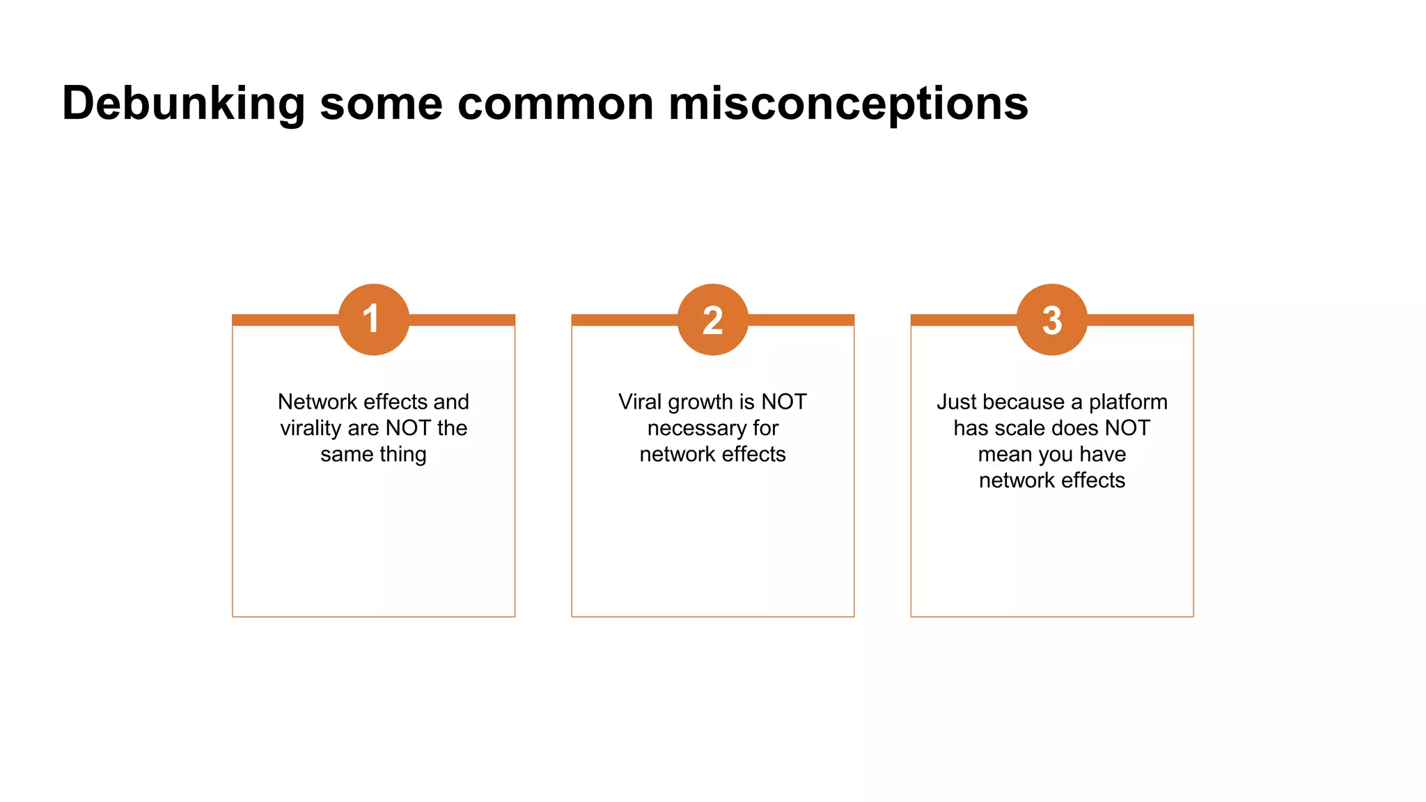 Debunking some common misconceptions
Network effects and
virality are NOT the
same thing
1
Viral growth is NOT
necessary for
network effects
2
Just because a platform
has scale does NOT
mean you have
network effects
3
 