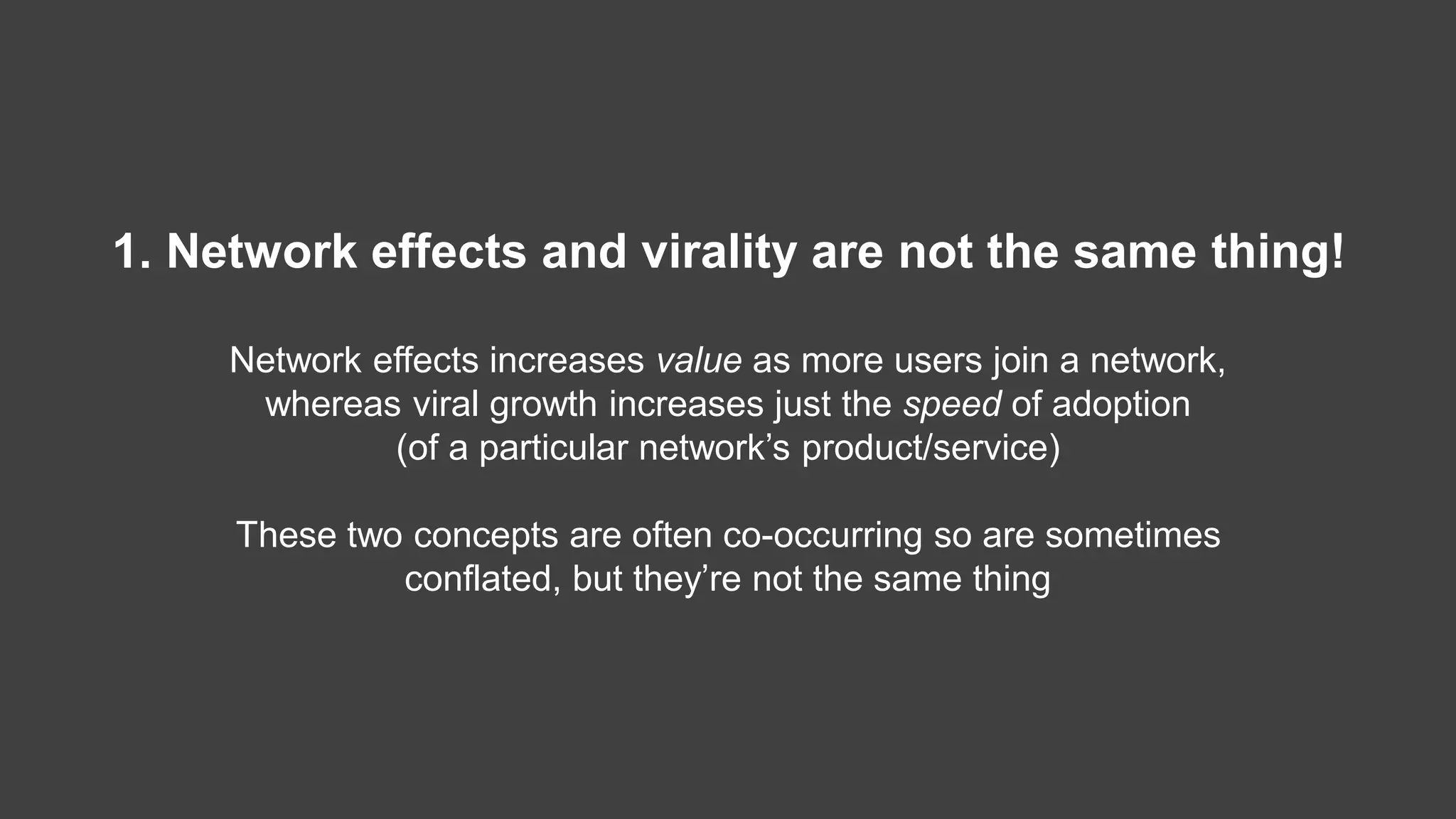 1. Network effects and virality are not the same thing!
Network effects increases value as more users join a network,
whereas viral growth increases just the speed of adoption
(of a particular network’s product/service)
These two concepts are often co-occurring so are sometimes
conflated, but they’re not the same thing
 
