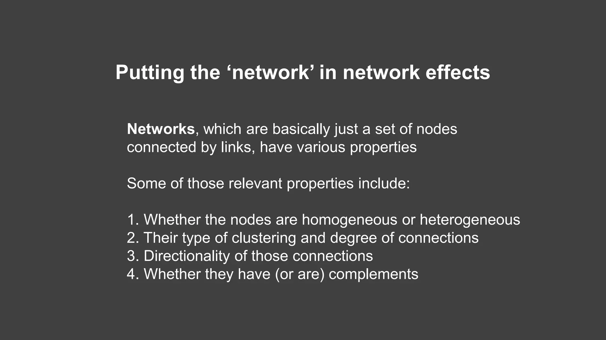 Networks, which are basically just a set of nodes
connected by links, have various properties
Some of those relevant properties include:
1. Whether the nodes are homogeneous or heterogeneous
2. Their type of clustering and degree of connections
3. Directionality of those connections
4. Whether they have (or are) complements
Putting the ‘network’ in network effects
 