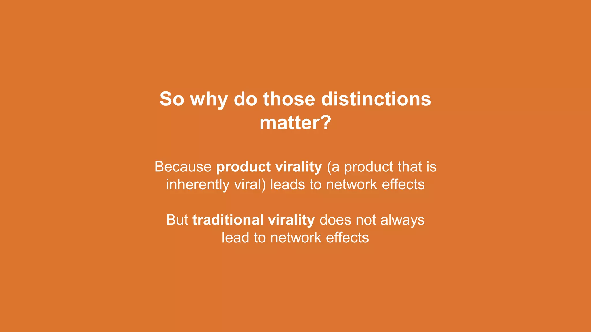 So why do those distinctions
matter?
Because product virality (a product that is
inherently viral) leads to network effects
But traditional virality does not always
lead to network effects
 
