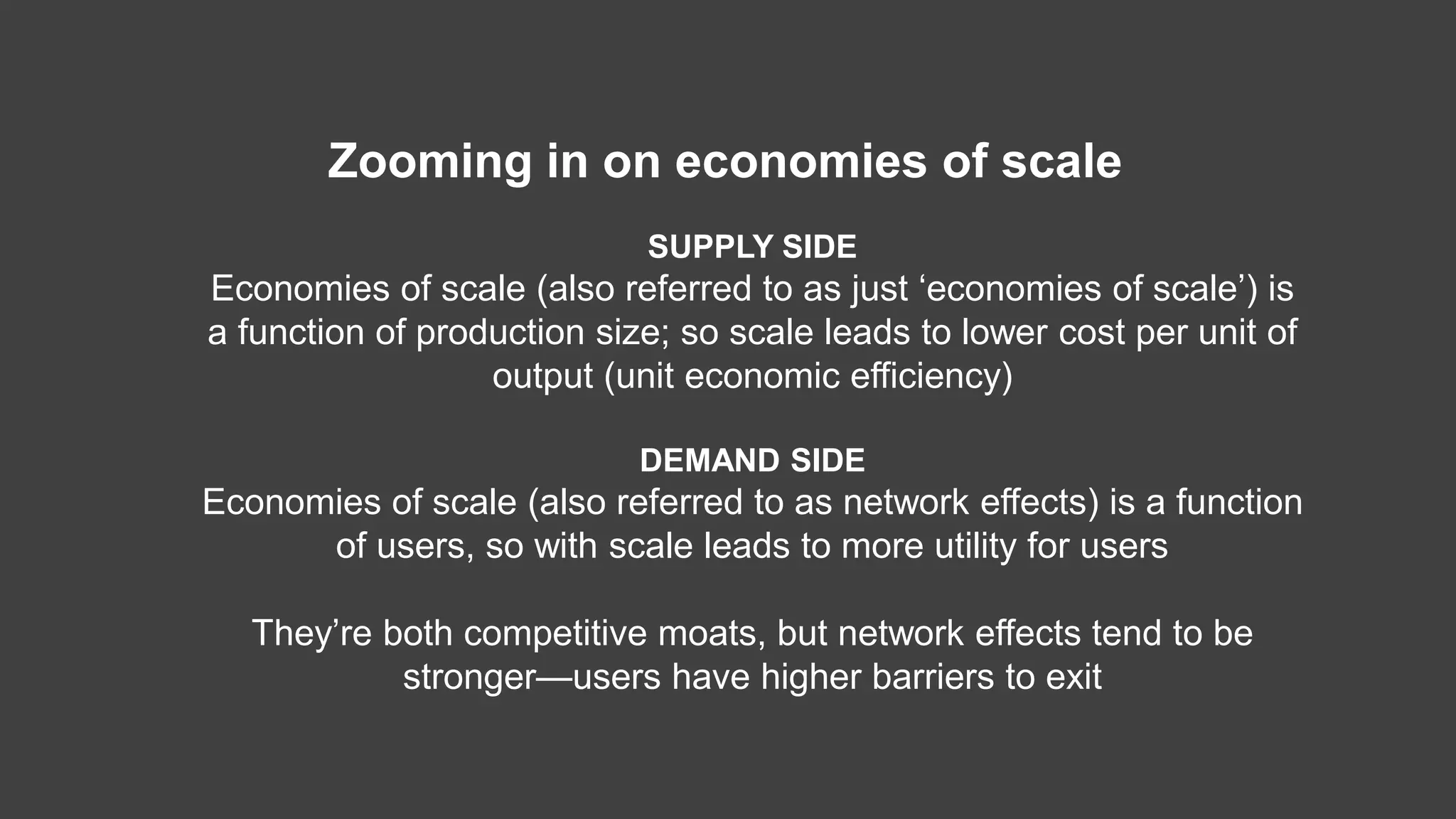 SUPPLY SIDE
Economies of scale (also referred to as just ‘economies of scale’) is
a function of production size; so scale leads to lower cost per unit of
output (unit economic efficiency)
DEMAND SIDE
Economies of scale (also referred to as network effects) is a function
of users, so with scale leads to more utility for users
They’re both competitive moats, but network effects tend to be
stronger—users have higher barriers to exit
Zooming in on economies of scale
 
