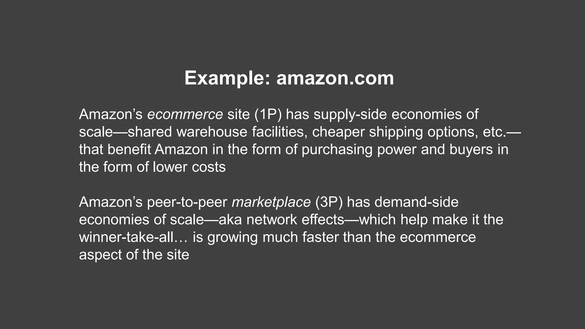 Amazon’s ecommerce site (1P) has supply-side economies of
scale—shared warehouse facilities, cheaper shipping options, etc.—
that benefit Amazon in the form of purchasing power and buyers in
the form of lower costs
Amazon’s peer-to-peer marketplace (3P) has demand-side
economies of scale—aka network effects—which help make it the
winner-take-all… is growing much faster than the ecommerce
aspect of the site
Example: amazon.com
 