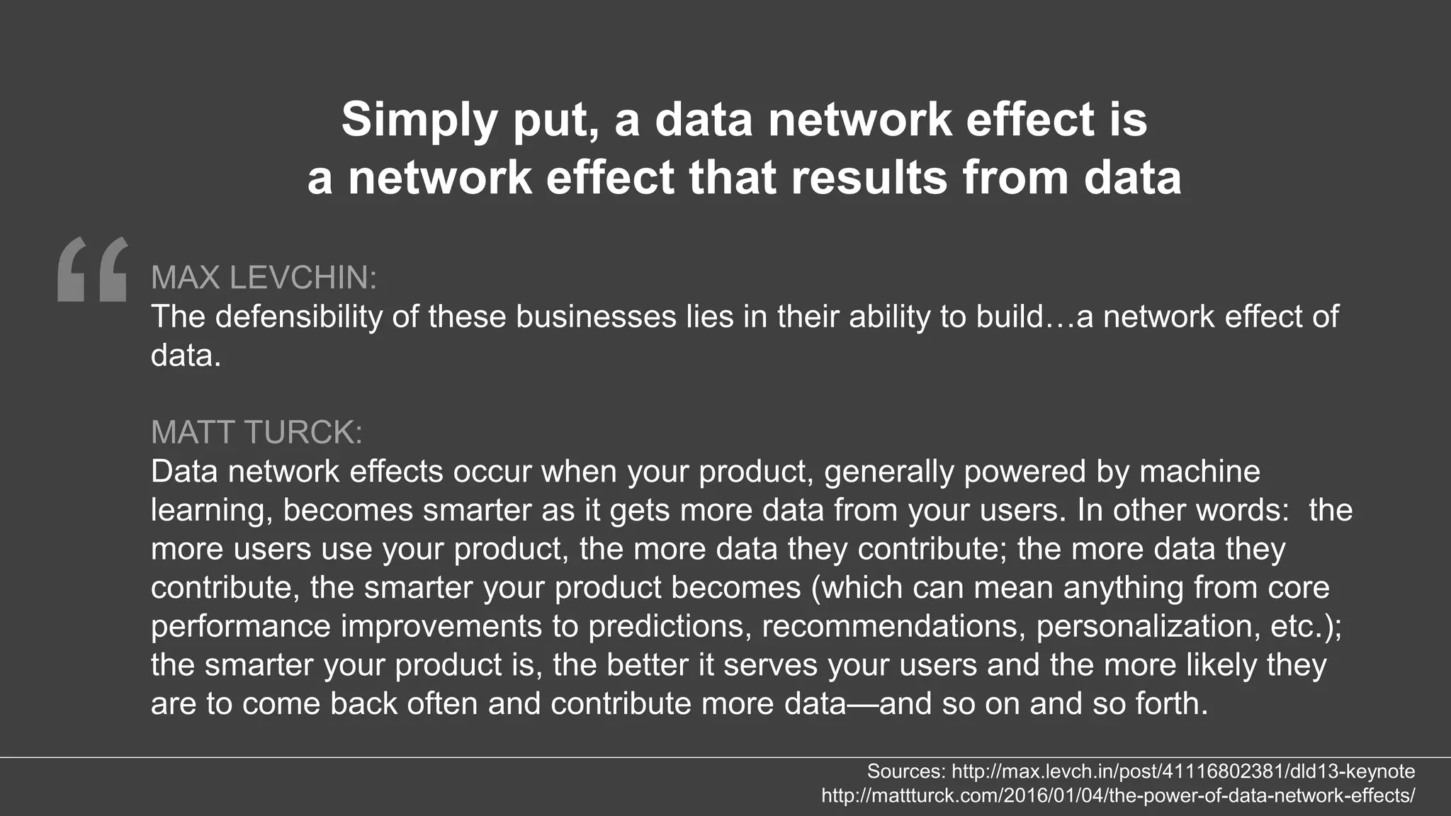 “
MAX LEVCHIN:
The defensibility of these businesses lies in their ability to build…a network effect of
data.
MATT TURCK:
Data network effects occur when your product, generally powered by machine
learning, becomes smarter as it gets more data from your users. In other words: the
more users use your product, the more data they contribute; the more data they
contribute, the smarter your product becomes (which can mean anything from core
performance improvements to predictions, recommendations, personalization, etc.);
the smarter your product is, the better it serves your users and the more likely they
are to come back often and contribute more data—and so on and so forth.
Simply put, a data network effect is
a network effect that results from data
Sources: http://max.levch.in/post/41116802381/dld13-keynote
http://mattturck.com/2016/01/04/the-power-of-data-network-effects/
 