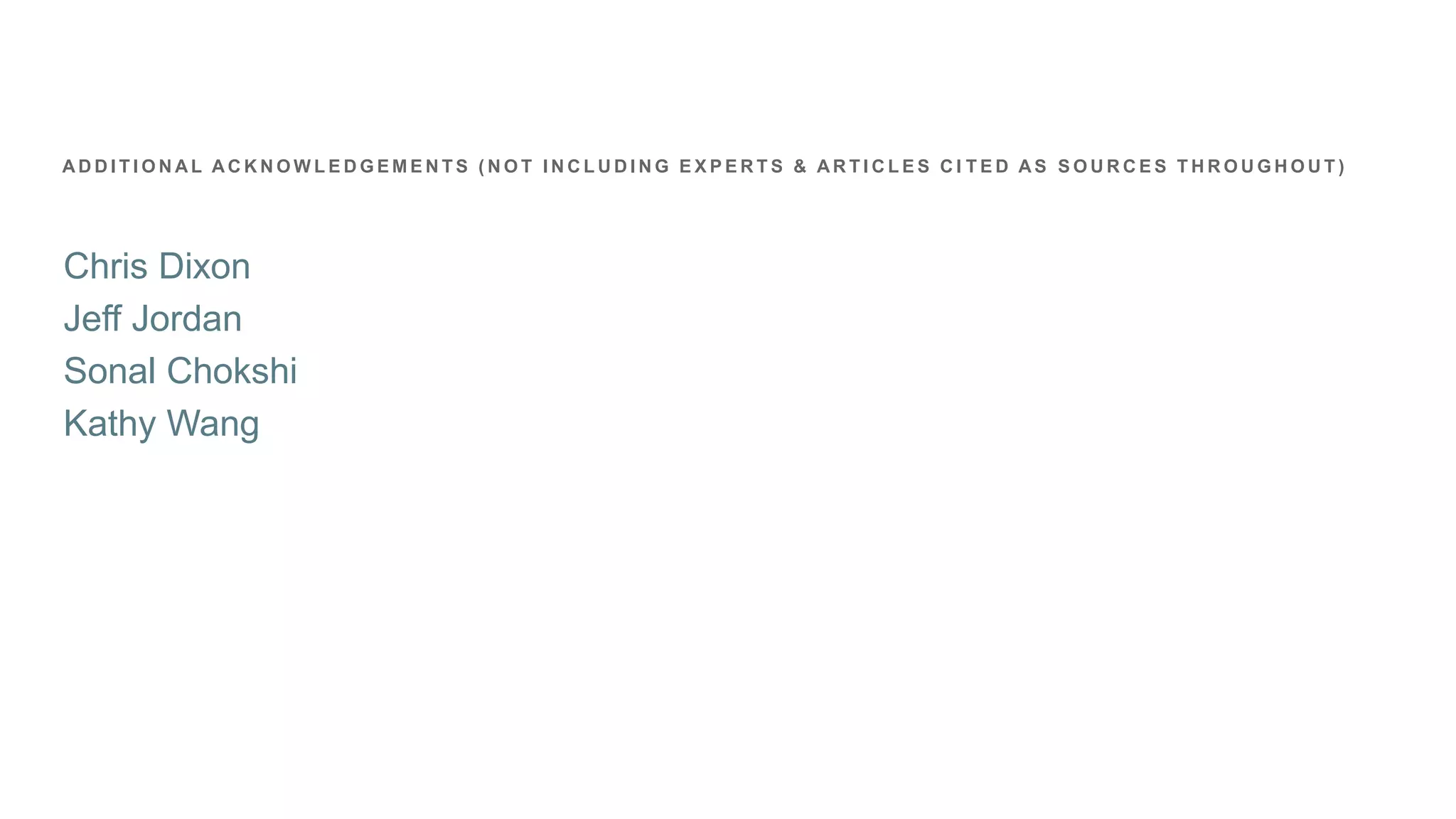 Chris Dixon
Jeff Jordan
Sonal Chokshi
Kathy Wang
A D D I T I O N A L A C K N O W L E D G E M E N T S ( N O T I N C L U D I N G E X P E R T S & A R T I C L E S C I T E D A S S O U R C E S T H R O U G H O U T )
 