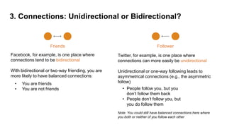 3. Connections: Unidirectional or Bidirectional?
Friends
Facebook, for example, is one place where
connections tend to be bidirectional
With bidirectional or two-way friending, you are
more likely to have balanced connections:
Follower
Twitter, for example, is one place where
connections can more easily be unidirectional
Unidirectional or one-way following leads to
asymmetrical connections (e.g., the asymmetric
follow)
Note: You could still have balanced connections here where
you both or neither of you follow each other
• You are friends
• You are not friends • People follow you, but you
don’t follow them back
• People don’t follow you, but
you do follow them
 