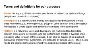 Terms and definitions for our purposes
Network is a group of interconnected people (social network) or system of things
(telephones, printers to computers)
Marketplace is a network where money/transactions flow between two or more
sides with distinct (i.e., heterogeneous) groups of users on each side; a successful
marketplace is where supply and demand are attracted to the same place
Platform is a network of users and developers; the multi-sided feedback loop
between those users, developers, and the platform itself creates a flywheel effect
increasing value for each of those groups. It can also be thought of as a network
that can be programmed, customized, and extended by outside users—often meets
needs and creates niches not defined by its original developers at the outset
 