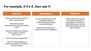 For example, if it’s X, then ask Y:
Platform
Will the market we’re eyeing
eventually be served by a
single platform and will it be
shared (Ethernet) or will it be
a fight for proprietary control
(MS vs Apple)?
Marketplace
How do we build liquidity in the
marketplace/solve the
chicken-and-egg (which side
comes first) problem?
Which is the money side vs
subsidy side of the marketplace?
Network
What should the entry point be (to
build a network effect)?
What are the growth
levers/tactics/hacks to get to critical
mass?
What’s the critical mass inflection
point (at which a network
effect occurs)?
How do you drive engagement?
How do we take advantage of
irregular topologies to find clusters
and sub clusters?
 