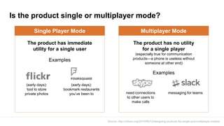 Is the product single or multiplayer mode?
Source: http://cdixon.org/2010/06/12/designing-products-for-single-and-multiplayer-modes/
Single Player Mode
The product has immediate
utility for a single user
Examples
Multiplayer Mode
The product has no utility
for a single player
(especially true for communication
products—a phone is useless without
someone at other end)
Examples
(early days):
tool to store
private photos
(early days):
bookmark restaurants
you’ve been to need connections
to other users to
make calls
messaging for teams
 