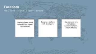 Facebook
T H E U LT I M AT E C A S E S T U D Y I N N E T W O R K E F F E C T S
Started off as a social
network (peer to peer
connections)
Became a platform
(with developers)
Has elements of a
marketplace
(users/advertisers,
Instant Articles)
 