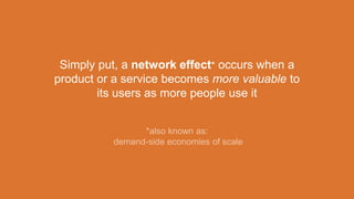 Simply put, a network effect* occurs when a
product or a service becomes more valuable to
its users as more people use it
*also known as:
demand-side economies of scale
 