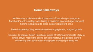 While many social networks today start off launching to everyone,
Facebook’s entry strategy was taking a clustered approach (get Harvard)
before rolling it out to other clusters (Stanford, etc.)
More importantly, they were focused on engagement, not just growth
Contrary to popular belief, Facebook kicked off offering immediate utility in
single player mode (the online school directory), but people started
connecting with each other (multiplayer mode) right away too
Some takeaways
 
