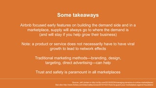 Airbnb focused early features on building the demand side and in a
marketplace, supply will always go to where the demand is
(and will stay if you help grow their business)
Note: a product or service does not necessarily have to have viral
growth to lead to network effects
Traditional marketing methods—branding, design,
targeting, direct advertising—can help
Trust and safety is paramount in all marketplaces
Some takeaways
Source: Jeff Jordan in http://a16z.com/2015/02/24/managing-tensions-in-online-marketplaces/
See also http://www.forbes.com/sites/valleyvoices/2015/10/21/how-to-guard-your-marketplace-against-fraudsters/
 