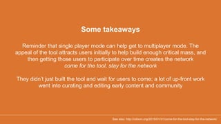 Some takeaways
Reminder that single player mode can help get to multiplayer mode. The
appeal of the tool attracts users initially to help build enough critical mass, and
then getting those users to participate over time creates the network
come for the tool, stay for the network
They didn’t just built the tool and wait for users to come; a lot of up-front work
went into curating and editing early content and community
See also: http://cdixon.org/2015/01/31/come-for-the-tool-stay-for-the-network/
 