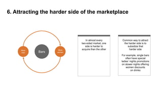 6. Attracting the harder side of the marketplace
In almost every
two-sided market, one
side is harder to
acquire than the other
Common way to attract
the harder side is to
subsidize that
harder side
For example, single bars
often have special
ladies’ nights promotions
on slower nights offering
women discounts
on drinks
More
men
More
womenBars
 