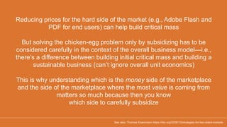 Reducing prices for the hard side of the market (e.g., Adobe Flash and
PDF for end users) can help build critical mass
But solving the chicken-egg problem only by subsidizing has to be
considered carefully in the context of the overall business model—i.e.,
there’s a difference between building initial critical mass and building a
sustainable business (can’t ignore overall unit economics)
This is why understanding which is the money side of the marketplace
and the side of the marketplace where the most value is coming from
matters so much because then you know
which side to carefully subsidize
See also: Thomas Eisenmann https://hbr.org/2006/10/strategies-for-two-sided-markets
 