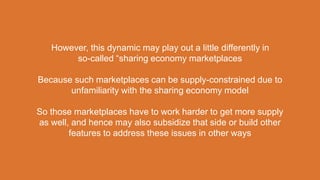 However, this dynamic may play out a little differently in
so-called “sharing economy marketplaces
Because such marketplaces can be supply-constrained due to
unfamiliarity with the sharing economy model
So those marketplaces have to work harder to get more supply
as well, and hence may also subsidize that side or build other
features to address these issues in other ways
 