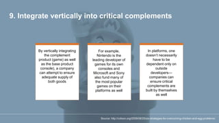 9. Integrate vertically into critical complements
By vertically integrating
the complement
product (game) as well
as the base product
console), a company
can attempt to ensure
adequate supply of
both goods
For example,
Nintendo is the
leading developer of
games for its own
consoles and
Microsoft and Sony
also fund many of
the most popular
games on their
platforms as well
In platforms, one
doesn’t necessarily
have to be
dependent only on
outside
developers—
companies can
ensure critical
complements are
built by themselves
as well
Source: http://cdixon.org/2009/08/25/six-strategies-for-overcoming-chicken-and-egg-problems/
 