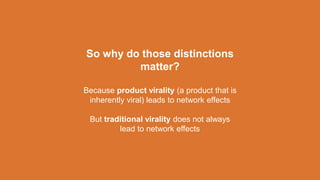 So why do those distinctions
matter?
Because product virality (a product that is
inherently viral) leads to network effects
But traditional virality does not always
lead to network effects
 