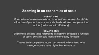 SUPPLY SIDE
Economies of scale (also referred to as just ‘economies of scale’) is
a function of production size; so scale leads to lower cost per unit of
output (unit economic efficiency)
DEMAND SIDE
Economies of scale (also referred to as network effects) is a function
of users, so with scale leads to more utility for users
They’re both competitive moats, but network effects tend to be
stronger—users have higher barriers to exit
Zooming in on economies of scale
 