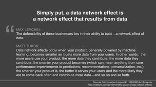 “
MAX LEVCHIN:
The defensibility of these businesses lies in their ability to build…a network effect of
data.
MATT TURCK:
Data network effects occur when your product, generally powered by machine
learning, becomes smarter as it gets more data from your users. In other words: the
more users use your product, the more data they contribute; the more data they
contribute, the smarter your product becomes (which can mean anything from core
performance improvements to predictions, recommendations, personalization, etc.);
the smarter your product is, the better it serves your users and the more likely they
are to come back often and contribute more data—and so on and so forth.
Simply put, a data network effect is
a network effect that results from data
Sources: http://max.levch.in/post/41116802381/dld13-keynote
http://mattturck.com/2016/01/04/the-power-of-data-network-effects/
 