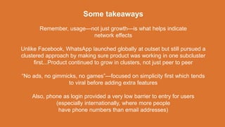 Some takeaways
Remember, usage—not just growth—is what helps indicate
network effects
Unlike Facebook, WhatsApp launched globally at outset but still pursued a
clustered approach by making sure product was working in one subcluster
first...Product continued to grow in clusters, not just peer to peer
“No ads, no gimmicks, no games”—focused on simplicity first which tends
to viral before adding extra features
Also, phone as login provided a very low barrier to entry for users
(especially internationally, where more people
have phone numbers than email addresses)
 