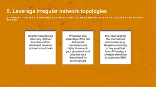 5. Leverage irregular network topologies
B Y F I N D I N G C L U S T E R S , C O M PA N I E S C A N R E A C H C R I T I C A L M A S S W I T H I N T H O S E S U B C L U S T E R S A N D E X PA N D
B E Y O N D
Real life networks are
often very different
from the uniform
distributed networks
pictured in textbooks
WhatsApp took
advantage of the fact
that social
connections are
highly clustered in
your phonebook and
used that as a
“beachhead” to
launch groups
They also targeted
the international
communities (e.g.,
Russian community
in bay area) that
found WhatsApp a
cheaper alternative
to expensive SMS
 