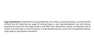 Drug repositioning: Computational drug repositioning, also known as drug repurposing, is a promising and
efficient tool for exploring new usage for existing drugs to save drug development cost and increase
productivity. Drugs bind with target proteins and affect their downstream activity, consequently lead to
impact on human body to treat the disease. A drug repositioning tool usually aims at predicting unknown
drug–target or drug–disease interactions.
 