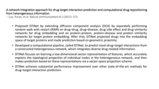 A network integration approach for drug-target interaction prediction and computational drug repositioning
from heterogeneous information.
-- Luo, Yunan, et al. Nature communications 8.1 (2017): 573.
• Proposed DTINet by extending diffusion component analysis (DCA) by separately performing
random walk with restart (RWR) on drug–drug, drug–disease, drug side effect and drug similarity
networks for drug embedding and on protein–protein, protein–disease and protein similarity
networks for target protein embedding. After that, DTINet projected drugs into the embedding
space of target proteins and made prediction based on geometric proximity.
• Developed a computational pipeline, called DTINet, to predict novel drug–target interactions from
a constructed heterogeneous network, which integrates diverse drug-related information.
• DTINet focuses on learning a low-dimensional vector representation of features, which accurately
explains the topological properties of individual nodes in the heterogeneous network, and then
makes prediction based on these representations via a vector space projection scheme.
• DTINet achieves substantial performance improvement over other state-of-the-art methods for
drug–target interaction prediction.
 