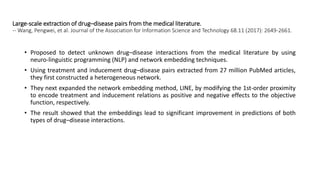 Large‐scale extraction of drug–disease pairs from the medical literature.
-- Wang, Pengwei, et al. Journal of the Association for Information Science and Technology 68.11 (2017): 2649-2661.
• Proposed to detect unknown drug–disease interactions from the medical literature by using
neuro-linguistic programming (NLP) and network embedding techniques.
• Using treatment and inducement drug–disease pairs extracted from 27 million PubMed articles,
they first constructed a heterogeneous network.
• They next expanded the network embedding method, LINE, by modifying the 1st-order proximity
to encode treatment and inducement relations as positive and negative effects to the objective
function, respectively.
• The result showed that the embeddings lead to significant improvement in predictions of both
types of drug–disease interactions.
 