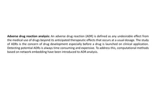 Adverse drug reaction analysis: An adverse drug reaction (ADR) is defined as any undesirable effect from
the medical use of drugs beyond its anticipated therapeutic effects that occurs at a usual dosage. The study
of ADRs is the concern of drug development especially before a drug is launched on clinical application.
Detecting potential ADRs is always time consuming and expensive. To address this, computational methods
based on network embedding have been introduced to ADR analysis.
 