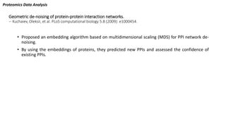 Geometric de-noising of protein-protein interaction networks.
-- Kuchaiev, Oleksii, et al. PLoS computational biology 5.8 (2009): e1000454.
• Proposed an embedding algorithm based on multidimensional scaling (MDS) for PPI network de-
noising.
• By using the embeddings of proteins, they predicted new PPIs and assessed the confidence of
existing PPIs.
Proteomics Data Analysis
 