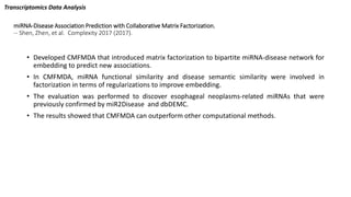 miRNA-Disease Association Prediction with Collaborative Matrix Factorization.
-- Shen, Zhen, et al. Complexity 2017 (2017).
• Developed CMFMDA that introduced matrix factorization to bipartite miRNA-disease network for
embedding to predict new associations.
• In CMFMDA, miRNA functional similarity and disease semantic similarity were involved in
factorization in terms of regularizations to improve embedding.
• The evaluation was performed to discover esophageal neoplasms-related miRNAs that were
previously confirmed by miR2Disease and dbDEMC.
• The results showed that CMFMDA can outperform other computational methods.
Transcriptomics Data Analysis
 