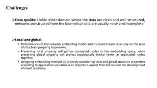 Challenges
Data quality: Unlike other domain where the data are clean and well structured,
networks constructed from the biomedical data are usually noisy and incomplete.
Local and global:
• Performances of the network embedding model and its downstream tasks rely on the type
of structural property to preserve.
• Preserving local property will gather connected nodes in the embedding space, while
preserving global property will project topologically similar (even far separated) nodes
together.
• Designing embedding method by properly considering local and global structure properties
according to application scenarios is an important aspect that will require the development
of novel solutions.
 