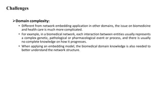 Challenges
Domain complexity:
• Different from network embedding application in other domains, the issue on biomedicine
and health care is much more complicated.
• For example, in a biomedical network, each interaction between entities usually represents
a complex genetic, pathological or pharmacological event or process, and there is usually
no complete knowledge on how it progresses.
• When applying an embedding model, the biomedical domain knowledge is also needed to
better understand the network structure.
 