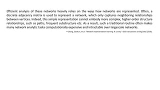 Efficient analysis of these networks heavily relies on the ways how networks are represented. Often, a
discrete adjacency matrix is used to represent a network, which only captures neighboring relationships
between vertices. Indeed, this simple representation cannot embody more complex, higher-order structure
relationships, such as paths, frequent substructure etc. As a result, such a traditional routine often makes
many network analytic tasks computationally expensive and intractable over largescale networks.
--Zhang, Daokun, et al. "Network representation learning: A survey." IEEE transactions on Big Data (2018).
 